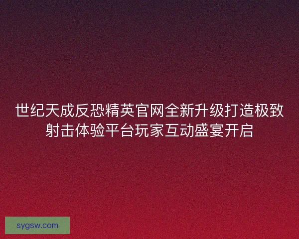 世纪天成反恐精英官网全新升级打造极致射击体验平台玩家互动盛宴开启