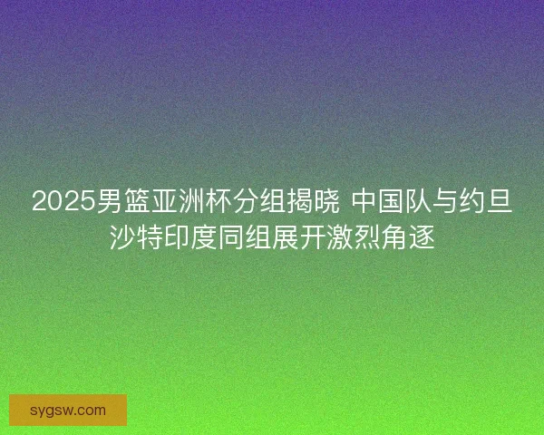 2025男篮亚洲杯分组揭晓 中国队与约旦沙特印度同组展开激烈角逐